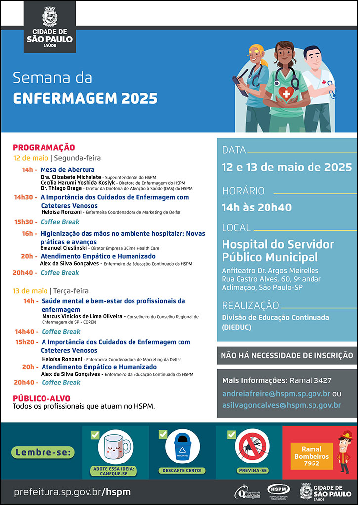 #ParaTodosVerem No cabeçalho: Logo da Secretaria Municipal da Saúde de São Paulo Semana da Enfermagem 2025. Ao lado direito do título, temos a imagem ilustrativa de três enfermeiros, sorrindo e olhando para frente. O cartaz tem o azul como cor predominante. PROGRAMAÇÃO 12/05/2024 - segunda-feira 14h – Mesa de Abertura Dra. Elizabete Michelete – Superintendente do HSPM Cecília Harumi Yoshida Koslyk - Diretora de Enfermagem Dr. Thiago Braga – Diretor da Diretoria de Atenção à Saúde 14h30 - A Importância dos Cuidados de Enfermagem com Cateteres Venosos Heloísa Ronzani – Enfermeira Coordenadora de Marketing da Empresa Delfar 15h30 – Coffee Break 16h - Higienização das mãos no ambiente hospitalar: Novas práticas e avanços Emanuel Cieslinski - Diretor Empresa 3Cime Health Care 20h - Atendimento Empático e Humanizado Alex da Silva Gonçalves- Enfermeiro de Educação Continuada HSPM 20h40 – Coffee Break 15h às 16h - Ética na Prática: O Papel da Comissão de Ética de Enfermagem Renata Gonzaga da Silva, Presidente da Comissão de Ética de Enfermagem do HSPM 13/05/2024 - terça-feira 14h - Saúde mental e bem-estar dos profissionais da enfermagem Marcus Vinicios de Lima Oliveira - Conselheiro do Conselho Regional de Enfermagem de SP – COREN 14h50 – Coffee Break 15h20 - A Importância dos Cuidados de Enfermagem com Cateteres Venosos Heloísa Ronzani – Enfermeira Coordenadora de Marketing da Empresa Delfar 20h - Atendimento Empático e Humanizado Alex da Silva Gonçalves- Enfermeiro de Educação Continuada HSPM 20h40 – Coffee Break PÚBLICO-ALVO: Todos os profissionais que atuam no HSPM. DATA: 12 e 13 de maio de 2025 HORÀRIO: 14h às 20h40 LOCAL: Hospital do Servidor Público Municipal (HSPM) - Rua Castro Alves, 60, 9º andar - Anfiteatro Dr. Argos Meirelles. REALIZAÇÃO: Divisão de Educação Continuada Não há necessidade de inscrição Caso necessite de mais informações, você pode entrar em contato peloramal 3427 ou e-mails andreiafreire@hspm.sp.gov.br e asilvagoncalves@hspm.sp.gov.br No rodapé: Lembre-se: