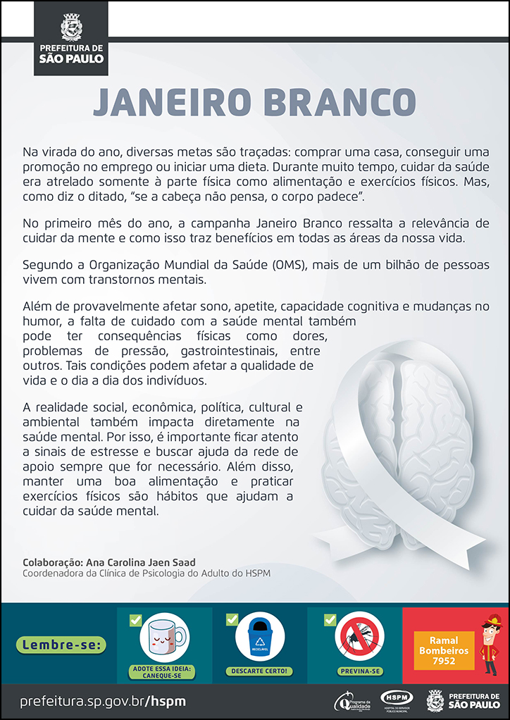 #ParaTodosVerem&nbsp; No cabeçalho:&nbsp; Logo da Prefeitura de São Paulo  JANEIRO BRANCO  Na virada do ano, diversas metas são traçadas: comprar uma casa, conseguir uma promoção no emprego ou iniciar uma dieta. Durante muito tempo, cuidar da saúde era atrelado somente à parte física como alimentação e exercícios físicos. Mas, como diz o ditado, “se a cabeça não pensa, o corpo padece”. No primeiro mês do ano, a campanha Janeiro Branco ressalta a relevância de cuidar da mente e como isso traz benefícios em todas as áreas da nossa vida. Segundo a Organização Mundial da Saúde (OMS), mais de um bilhão de pessoas vivem com transtornos mentais. Além de provavelmente afetar sono, apetite, capacidade cognitiva e mudanças no humor, a falta de cuidado com a saúde mental também pode ter consequências físicas como dores, problemas de pressão, gastrointestinais, entre outros. Tais condições podem afetar a qualidade de vida e o dia a dia dos indivíduos. A realidade social, econômica, política, cultural e ambiental também impacta diretamente na saúde mental. Por isso, é importante ficar atento a sinais de estresse e buscar ajuda da rede de apoio sempre que for necessário. Além disso, manter uma boa alimentação e praticar exercícios físicos são hábitos que ajudam a cuidar da saúde mental. Colaboração: Ana Carolina Jaen Saad - Coordenadora da Clínica de Psicologia do Adulto do HSPM Produção: Assessoria de Relações Institucionais  Ao final do texto, à direita temos a imagem ilustrativa de um cérebro, na cor branco azulada, envolvido por um laço branco (cor símbolo da campanha).  No rodapé:&nbsp; Lembre-se: &nbsp;