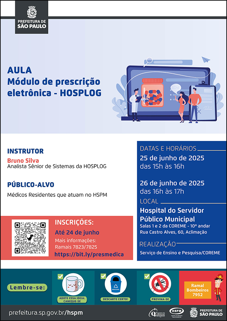 #ParaTodosVerem No cabeçalho:  Logo da Secretaria Municipal da Saúde de São Paulo   AULA Módulo de prescrição eletrônica - HOSPLOG. Ao lado direito temos a imagem ilustrativa de três profissionais, dois homens e uma mulher, realizando uma apresentação. Atrás deles há uma grande tela onde está apresentado um frasco de medicamento  e uma prancheta. O cartaz tem o azul como cor predominante.  Instrutor: Bruno Silva - Analista Sênior de Sistemas da HOSPLOG Público-alvo: Médicos Residentes que atuam no HSPM Datas e Horários: 25 de junho de 2025 - das 15h às 16h 26 de junho de 2025 - das 16h às 17h Local: Hospital do Servidor Público Municipal Salas 1 e 2 da COREME - 10º andar Rua Castro Alves, 60, Aclimação Realização: Serviço de Ensino e Pesquisa/COREME Inscrições: até 24 de junho. Mais informações: ramais 7823/7825 - https://bit.ly/presmedica   No rodapé:  Lembre-se:  