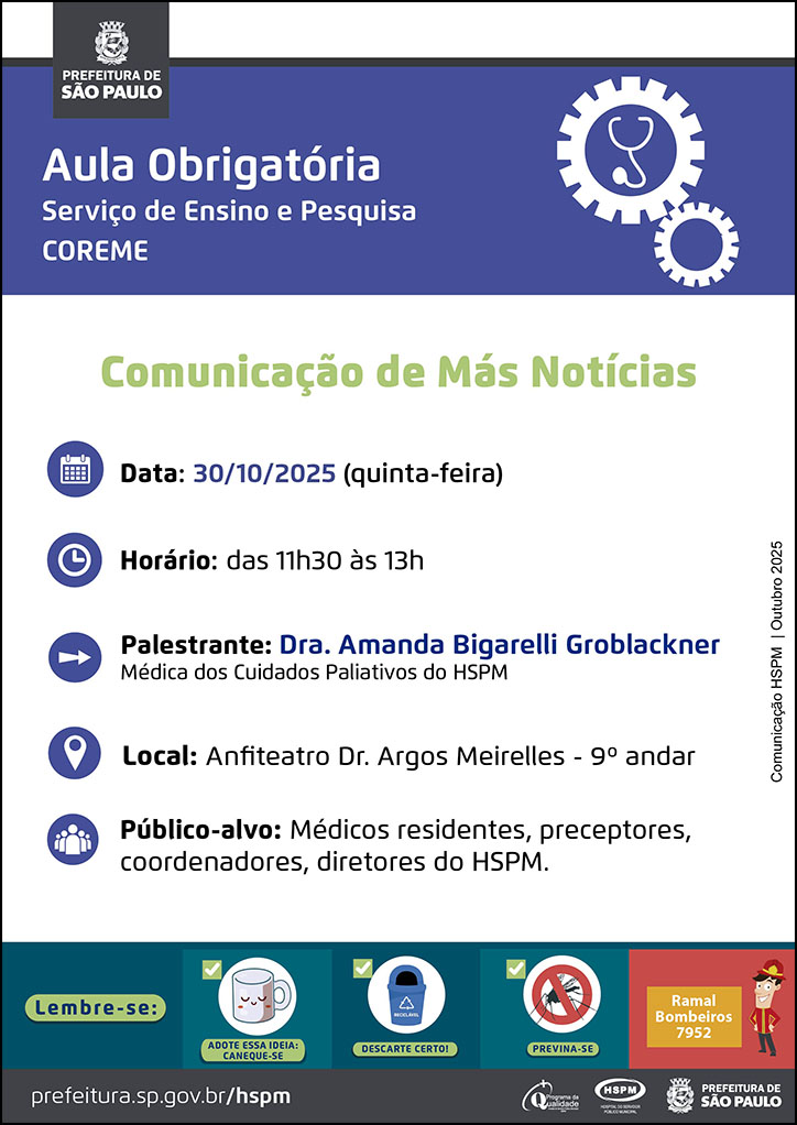 #ParaTodosVerem No cabeçalho: Logo da Secretaria Municipal da Saúde de São Paulo Aula Obrigatória | Serviço de Ensino e Pesquisa COREME. Ao lado direito temos a imagem ilustrativa de uma engrenagem e, dentro da engrenagem, um estetoscópio. Comunicação de Más Notícias Data: 30/10/2025 (quinta-feira). Ao lado esquerdo temos a imagem ilustrativa de um calendário. Horário: das 11h30 às 13h. Ao lado esquerdo temos a imagem ilustrativa de um relógio. Palestrante: Dra. Amanda Bigarelli Groblackner - Médica dos Cuidados Paliativos do HSPM. Ao lado esquerdo temos a imagem ilustrativa de uma seta indicativa para o nome dos palestrantes. Local: Anfiteatro Dr. Argos Meirelles - 9º andar. Ao lado esquerdo temos a imagem ilustrativa de um pin de localização. Público-alvo: Médicos residentes, preceptores, coordenadores, diretores do HSPM. Ao lado esquerdo temos a imagem ilustrativa de um grupo de pessoas. Comunicação HSPM | Outubro 2025 No rodapé: Lembre-se: