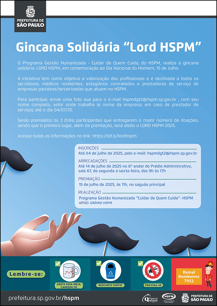 #ParaTodosVerem  No cabeçalho:  Logo da Secretaria Municipal da Saúde de São Paulo  Gincana Solidária “Lord HSPM” O Programa Gestão Humanizada - Cuidar de Quem Cuida, do HSPM, realiza a gincana solidária: LORD HSPM, em comemoração ao Dia Nacional do Homem, 15 de Julho. A iniciativa tem como objetivo a valorização dos profissionais e é destinada a todos os servidores, médicos residentes, estagiários contratados e prestadores de serviço de empresas parceiras/terceirizadas que atuam no HSPM. Para participar, envie uma foto sua para o e-mail hspmdgt2@hspm.sp.gov.br , com seu nome completo, setor onde trabalha (e nome da empresa, em caso de prestador de serviço), até o dia 04/07/25. Serão premiados os 3 (três) participantes que entregarem o maior número de doações, sendo que o primeiro lugar, além da premiação, será eleito o LORD HSPM 2025. Acesse todas as informações no link:https://bit.ly/lordhspm  INSCRIÇÕES: Até 04 de julho de 2025, pelo e-mail: hspmdgt2@hspm.sp.gov.br ARRECADAÇÕES: Até 14 de julho de 2025 no 6º andar do Prédio Administrativo, sala 67, de segunda a sexta-feira, das 9h às 17h PREMIAÇÃO:15 de julho de 2025, às 11h, no saguão principal REALIZAÇÃO: Programa Gestão Humanizada “Cuidar de Quem Cuida”- HSPM APOIO: GRÊMIO HSPM  Abaixo, temos imagens ilustrativas de bigodes e uma mão, que chama a atenção para as informações do texto. O cartaz tem o azul omo cor predominante.   No rodapé:  Lembre-se:  