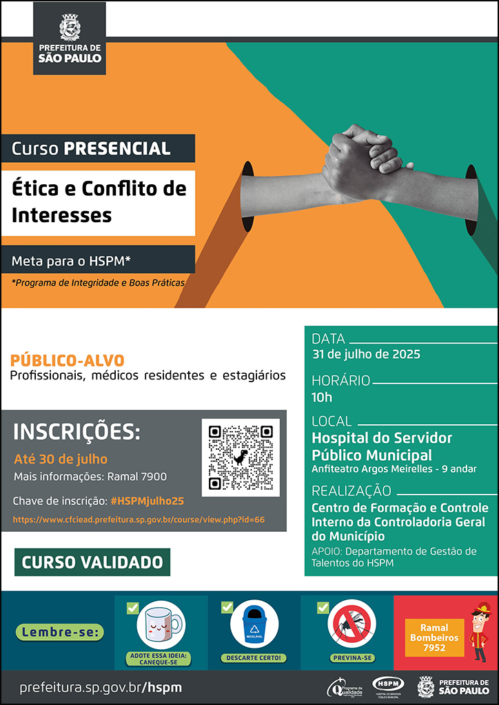 #ParaTodosVerem No cabeçalho: Logo da Secretaria Municipal da Saúde de São Paulo Curso Presencial | Ética e Conflito de Interesses (Meta para o HSPM - Programa de Integridade e Boas Práticas Ao lado do título, temos a imagem ilustrativa de um aperto de mãos, e a página dividida em duas cores: verde e laranja, cores predominantes no cartaz. PÚBLICO-ALVO: Profissionais, médicos residentes e estagiários INSCRIÇÕES: até 30 de julho. Mais informações: 7900. Chave de inscrição: #HSPMjulho25 https://www.cfciead.prefeitura.sp.gov.br/course/view.php?id=66 Curso validado DATA: 31 de julho HORÁRIO: 10h LOCAL: Hospital do Servidor Público Municipal - Anfiteatro Dr. Argos Meirelles (9º andar) REALIZAÇÃO: Centro de Formação e Controle Interno da Controladoria Geral do Município APOIO: Divisão de Capacitação e Desenvolvimento No rodapé: Lembre-se: