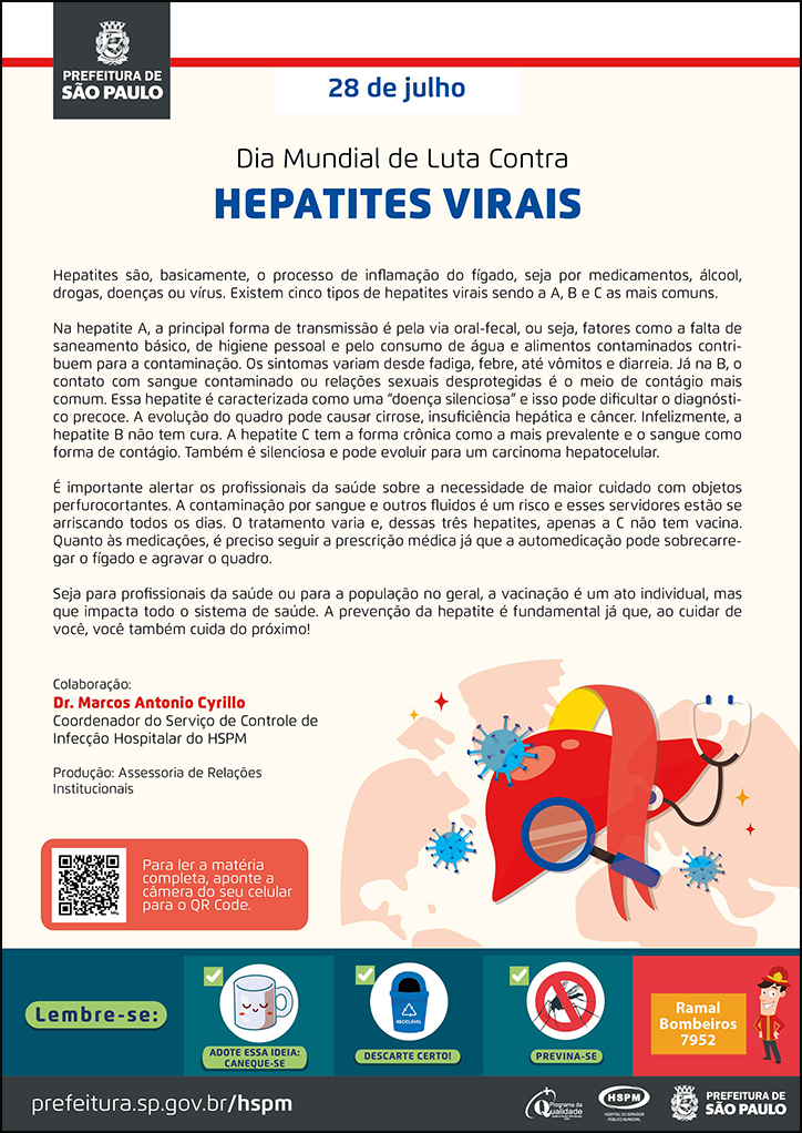 #ParaTodosVerem  No cabeçalho:  Logo da Secretaria Municipal da Saúde de São Paulo  28 de julho Dia Mundial de Luta Contra as Hepatites Virais  Hepatites são, basicamente, o processo de inflamação do fígado, seja por medicamentos, álcool, drogas, doenças ou vírus. Existem cinco tipos de hepatites virais sendo a A, B e C as mais comuns. Na hepatite A, a principal forma de transmissão é pela via oral-fecal, ou seja, fatores como a falta de saneamento básico, de higiene pessoal e pelo consumo de água e alimentos contaminados contribuem para a contaminação. Os sintomas variam desde fadiga, febre, até vômitos e diarreia. Já na B, o contato com sangue contaminado ou relações sexuais desprotegidas é o meio de contágio mais comum. Essa hepatite é caracterizada como uma “doença silenciosa” e isso pode dificultar o diagnóstico precoce. A evolução do quadro pode causar cirrose, insuficiência hepática e câncer. Infelizmente, a hepatite B não tem cura. A hepatite C tem a forma crônica como a mais prevalente e o sangue como forma de contágio. Também é silenciosa e pode evoluir para um carcinoma hepatocelular.  É importante alertar os profissionais da saúde sobre a necessidade de maior cuidado com objetos perfurocortantes. A contaminação por sangue e outros fluidos é um risco e esses servidores estão se arriscando todos os dias. O tratamento varia e, dessas três hepatites, apenas a C não tem vacina. Quanto às medicações, é preciso seguir a prescrição médica já que a automedicação pode sobrecarregar o fígado e agravar o quadro. Seja para profissionais da saúde ou para a população no geral, a vacinação é um ato individual, mas que impacta todo o sistema de saúde. A prevenção da hepatite é fundamental já que, ao cuidar de você, você também cuida do próximo! Colaboração: Dr. Marcos Antonio Cyrillo - Coordenador do Serviço de Controle de Infecção Hospitalar do HSPM Produção: Assessoria de Relações Institucionais  Ao lado direito, temos a imagem ilustrativa de um fígado e, ao redor, ícones de vírus, estetoscópio e lupa. O cartaz tem o bege como cor predominante.    No rodapé:  Lembre-se:  