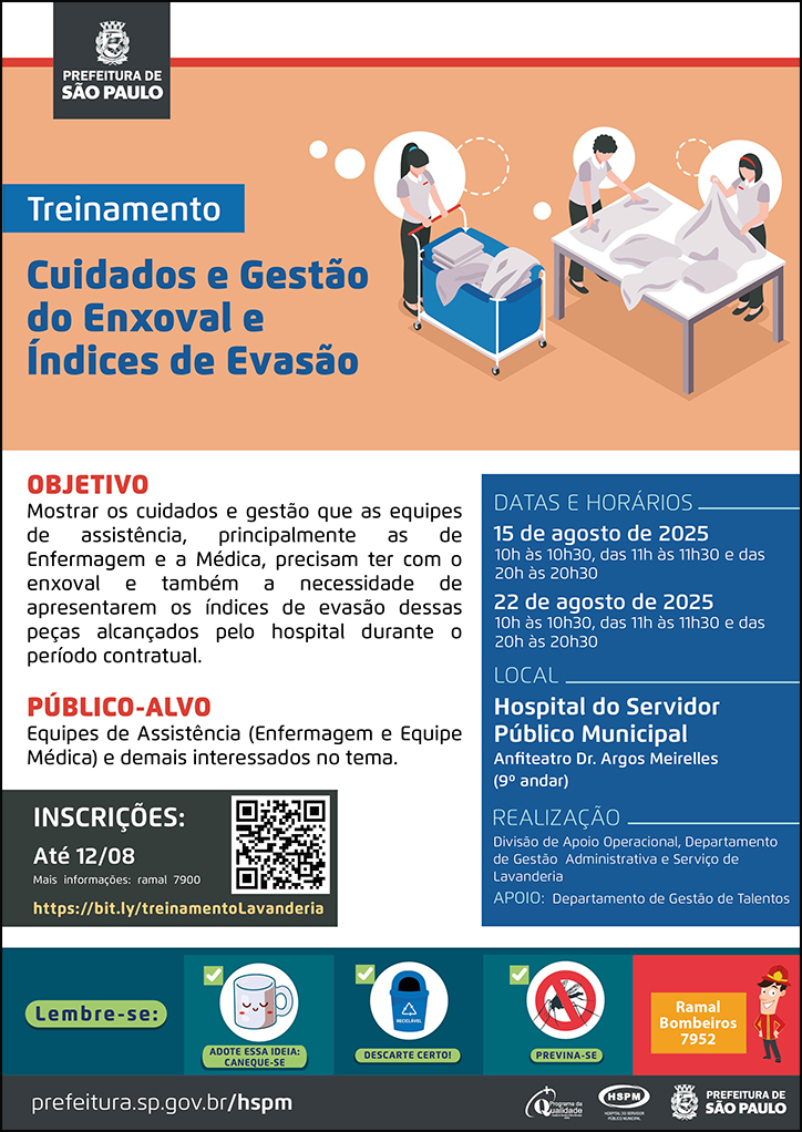 #ParaTodosVerem No cabeçalho: Logo da Secretaria Municipal da Saúde de São Paulo Treinamento | Cuidados e Gestão do Enxoval e Índices de Evasão. Ao lado direito, temos a imagem ilustrativa de três servidores na lavanderia, organizando os enxovais. O cartaz tem como cores predominantes o azul e o laranja. OBJETIVO: Mostrar os cuidados e gestão que as equipes de assistência, principalmente as de Enfermagem e a Médica, precisam ter com o enxoval e também a necessidade de apresentarem os índices de evasão dessas peças alcançados pelo hospital durante o período contratual. PÚBLICO-ALVO: Equipes de Assistência (Enfermagem e Equipe Médica) e demais interessados no tema. INSCRIÇÕES: até 12/08 pelo link https://bit.ly/treinamentoLavanderia DATAS e HORÁRIOS: 15 e 22 de agosto: 10h às 10h30, 11h às 11h30 e 20h às 20h30. Local: Hospital do Servidor Público Municipal-Anfiteatro 9º andar Mais informações: ramal 7900 No rodapé: Lembre-se: