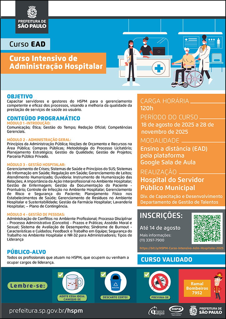 #ParaTodosVerem No cabeçalho: Logo da Secretaria Municipal da Saúde de São Paulo Curso EAD | Curso Intensivo de Administração Hospitalar. Ao lado direito, temos a imagem ilustrativa de um ambiente hospitalar, no qual vemos um balcão com uma atendente, uma profissional de saúde conduzindo um paciente que está em uma cadeira de rodas, enquanto outra profissional de saúde os orienta. Todos utilizam máscara. O cartaz tem como cores predominantes o azul e o laranja. OBJETIVO: Capacitar servidores e gestores do HSPM para o gerenciamento competente e eficaz dos processos, visando a melhoria da qualidade da prestação de serviços de saúde ao usuário. CONTEÚDO PROGRAMÁTICO: MÓDULO 1 -INTRODUÇÃO: Comunicação; Ética; Gestão do Tempo; Redação Oficial; Competências Gerenciais. MÓDULO 2 - ADMINISTRAÇÃO GERAL: Princípios da Administração Pública; Noções de Orçamento e Recursos na Área Pública; Compras Públicas; Metodologia do Processo Licitatório; Planejamento Estratégico; Gestão da Qualidade; Gestão de Projetos; Parceria Público Privado. MÓDULO 3 - GESTÃO HOSPITALAR: Gerenciamento de Crises; Sistemas de Saúde e Princípios do SUS; Sistemas de Informação em Saúde; Regulação em Saúde; Gerenciamento de Leitos; Atendimento Humanizado; Ouvidoria: Instrumento de Humanização das Relações; A Importância da Ação Interprofissional no Ambiente Hospitalar; Gestão de Enfermagem; Gestão da Documentação do Paciente - Prontuário; Controle de Infecção no Ambiente Hospitalar; Gerenciamento de Risco e Segurança do Paciente; Planejamento Físico nos Estabelecimentos de Saúde; Gerenciamento de Resíduos no Ambiente Hospitalar e Sustentabilidade; Gestão da Farmácia Hospitalar; Lavanderia Hospitalar; – Plano de Contingência. MÓDULO 4 - GESTÃO DE PESSOAS: Administração de Conflitos no Ambiente Profissional; Processo Disciplinar - Processo Administrativo (Conceito) - Prazos e Práticas; Assédio Moral e Sexual; Sistema de Avaliação de Desempenho; Síndrome de Burnout - Características e Cuidados; Feedback e Trabalho em Equipe; Segurança do Trabalho no Ambiente Hospitalar e NR-32 para Administradores; Tipos de Liderança PÚBLICO-ALVO: Todos os profissionais que atuam no HSPM, que ocupem ou venham a ocupar cargos de liderança. INSTRUTORA: Claudia Maria Moura - Analista de Planejamento e Desenvolvimento Organizacional, na Divisão de Capacitação e Desenvolvimento do HSPM. PÚBLICO-ALVO: Todos os profissionais que atuam no HSPM. CURSO VALIDADO Carga horária: 120h Período do curso: 18 de agosto a 28 de novembro de 2025 Modalidade: Ensino a distância (EAD) pela plataforma Google Sala de Aula Realização: Hospital do Servidor Público Municipal- Divisão de Capacitação e Desenvolvimento, Departamento de Gestão de Talentos Inscrições: Até 14 de agosto Link: https://bit.ly/HSPM-Curso-Intensivo-Adm-Hospitalar-2025 Mais informações: ramal 7900 No rodapé: Lembre-se: