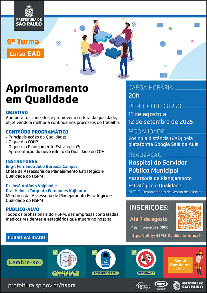 #ParaTodosVerem  No cabeçalho:  Logo da Secretaria Municipal da Saúde de São Paulo  Curso EAD | Aprimoramento em Qualidade - 9ª turma Ao lado do título, temos a imagem ilustrativa de quatro jovens, em pé, cada um segurando uma peça de um quebra-cabeça de uma cor e conectando uma peça à outra. O cartaz tem como cor predominante o azul.  OBJETIVO: Aprimorar os conceitos e promover a cultura da qualidade, objetivando a melhoria contínua nos processos de trabalho. CONTEÚDO PROGRAMÁTICO - Principais ações da Qualidade; - O que é o CQH? - O que é o Planejamento Estratégico?; - Apresentação do novo roteiro da Qualidade do CQH. INSTRUTORES: Engª. Fernanda Júlio Barbosa Campos - Chefe da Assessoria de Planejamento Estratégico e Qualidade do HSPM; Dr. José Antônio Volpiani e Dra. Heloísa Torquato Fernandes Kajimoto - Membros da Assessoria de Planejamento Estratégico e Qualidade do HSPM PÚBLICO-ALVO:  Todos os profissionais do HSPM, das empresas contratadas, médicos residentes e estagiários que atuam no hospital. CURSO VALIDADO CARGA HORÁRIA: 20h PERÍODO DO CURSO: 11 de agosto a 12 de setembro de 2025 MODALIDADE: Ensino a distância (EAD) pela plataforma Google Sala de Aula LOCAL:  - Anfiteatro Dr. Argos Meirelles (9º andar) REALIZAÇÃO: Hospital do Servidor Público Municipal - Assessoria de Planejamento Estratégico e Qualidade APOIO: Departamento de Gestão de Talentos INSCRIÇÕES: https://bit.ly/HSPM-Qualidade-turma9 até 7 de agosto. Mais informações: 7900.   No rodapé:  Lembre-se:  