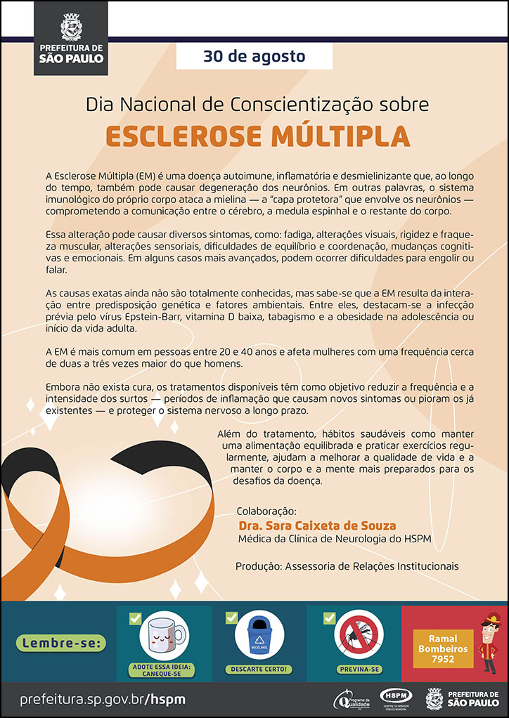 #ParaTodosVerem  No cabeçalho:  Logo da Secretaria Municipal da Saúde de São Paulo  30 de agosto Dia Nacional de Conscientização sobre a Esclerose Múltipla  A Esclerose Múltipla (EM) é uma doença autoimune, inflamatória e desmielinizante que, ao longo do tempo, também pode causar degeneração dos neurônios. Em outras palavras, o sistema imunológico do próprio corpo ataca a mielina — a “capa protetora” que envolve os neurônios — comprometendo a comunicação entre o cérebro, a medula espinhal e o restante do corpo. Essa alteração pode causar diversos sintomas, como: fadiga, alterações visuais, rigidez e fraqueza muscular, alterações sensoriais, dificuldades de equilíbrio e coordenação, mudanças cognitivas e emocionais. Em alguns casos mais avançados, podem ocorrer dificuldades para engolir ou falar. As causas exatas ainda não são totalmente conhecidas, mas sabe-se que a EM resulta da interação entre predisposição genética e fatores ambientais. Entre eles, destacam-se a infecção prévia pelo vírus Epstein-Barr, vitamina D baixa, tabagismo e a obesidade na adolescência ou início da vida adulta. A EM é mais comum em pessoas entre 20 e 40 anos e afeta mulheres com uma frequência cerca de duas a três vezes maior do que homens. Embora não exista cura, os tratamentos disponíveis têm como objetivo reduzir a frequência e a intensidade dos surtos — períodos de inflamação que causam novos sintomas ou pioram os já existentes — e proteger o sistema nervoso a longo prazo. Além do tratamento, hábitos saudáveis como manter uma alimentação equilibrada e praticar exercícios regularmente, ajudam a melhorar a qualidade de vida e a manter o corpo e a mente mais preparados para os desafios da doença.  Colaboração: Dra. Sara Caixeta de Souza - Médica da Clínica de Neurologia do HSPM Produção: Assessoria de Relações Institucionais  Ao lado esquerdo, temos a imagem ilustrativa de um laço laranja, símbolo da campanha de conscientzação sobre a esclerose múltipla. O cartaz tem o laranja como cor predominante.   No rodapé:  Lembre-se:  