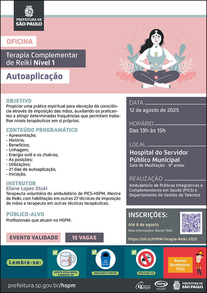 #ParaTodosVerem  No cabeçalho:  Logo da Secretaria Municipal da Saúde de São Paulo  Oficina | Terapia Complementar de Reiki Nível 1 - Autoaplicação Ao lado do título, temos a imagem ilustrativa de uma mulher meditando em uma ambinete com plantas. O cartaz tem o rosa e o cinza como cores predominantes. OBJETIVO: Propiciar uma prática espiritual para elevação da consciência através da imposição das mãos, auxiliando os praticantes a atingir determinadas frequências que permitam trabalhar níveis terapêuticos em si próprios. CONTEÚDO PROGRAMÁTICO: - Apresentação; - História; - Benefícios; - Linhagem; - Energia sutil e os chakras; - As posições;- Utilizações;- 21 dias de autoaplicação; - Iniciação. INSTRUTOR: Eliane Lopes Otuki - Terapeuta voluntária do ambulatório de PICS-HSPM, Mestre de Reiki, com habilitação em outras 27 técnicas de imposição de mãos e terapeuta em outras técnicas terapêuticas. PÚBLICO-ALVO:Profissionais que atuam no HSPM. DATA: 12 de agosto de 2025 HORÁRIO: das 13h às 15h LOCAL: Hospital do Servidor Público Municipal Sala de Meditação - 9° andar REALIZAÇÃO: Ambulatório de Práticas Integrativas e Complementares em Saúde (PICS) e Departamento de Gestão de Talentos INSCRIÇÕES: https://bit.ly/HSPM-Terapia-Reiki-2025 até 8 de agosto. Mais informações: 7900.  Evento validado, 15 vagas  No rodapé:  Lembre-se:  