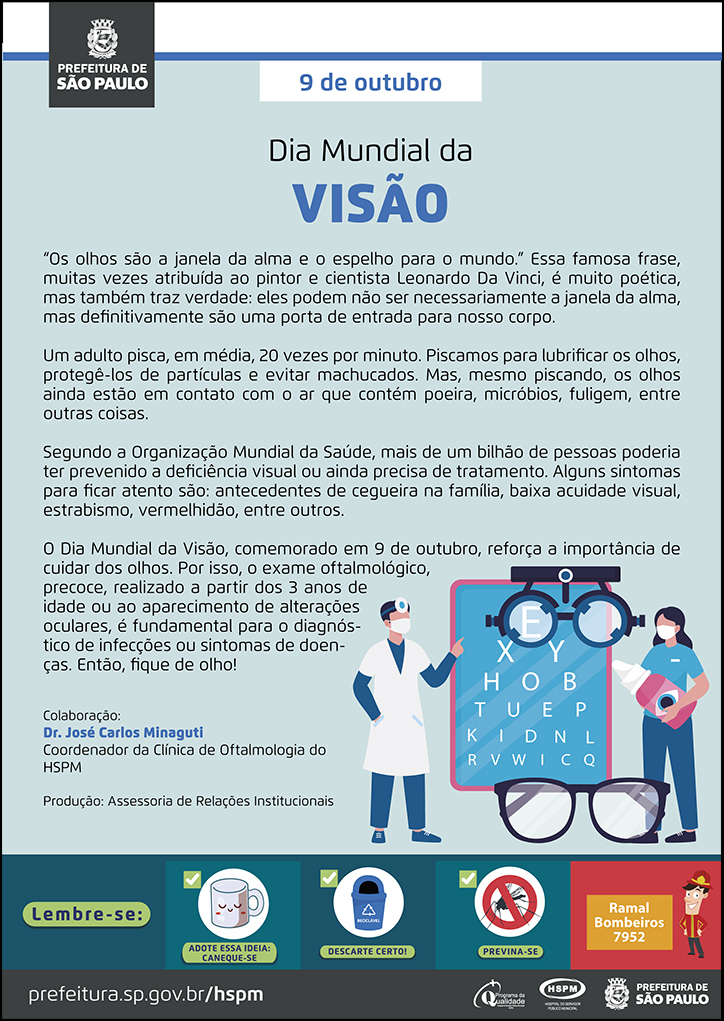 #ParaTodosVerem No cabeçalho: Logo da Prefeitura de São Paulo 9 de outubro Dia Mundial da Visão “Os olhos são a janela da alma e o espelho para o mundo.” Essa famosa frase, muitas vezes atribuída ao pintor e cientista Leonardo Da Vinci, é muito poética, mas também traz verdade: eles podem não ser necessariamente a janela da alma, mas definitivamente são uma porta de entrada para nosso corpo. Um adulto pisca, em média, 20 vezes por minuto. Piscamos para lubrificar os olhos, protegê-los de partículas e evitar machucados. Mas, mesmo piscando, os olhos ainda estão em contato com o ar que contém poeira, micróbios, fuligem, entre outras coisas. Segundo a Organização Mundial da Saúde, mais de um bilhão de pessoas poderia ter prevenido a deficiência visual ou ainda precisa de tratamento. Alguns sintomas para ficar atento são: antecedentes de cegueira na família, baixa acuidade visual, estrabismo, vermelhidão, entre outros. O Dia Mundial da Visão, comemorado em 9 de outubro, reforça a importância decuidar dos olhos. Por isso, o exame oftalmológico, precoce, realizado a partir dos 3 anos de idade ou ao aparecimento de alterações oculares, é fundamental para o diagnóstico de infecções ou sintomas de doenças. Então, fique de olho! Colaboração: Dr. José Carlos Minaguti - Coordenador da Clínica de Oftalmologia do HSPM Produção: Assessoria de Relações Institucionais Ao final do texto, do lado direito, temos a imagem ilustrativa de um médico e uma assistente empé, mostrando uma tabela de Snellen. A assistente segura um colírio em mãos, em tamanho grande. Há uma imagem de um binóculos e de um óculos. No rodapé: Lembre-se: