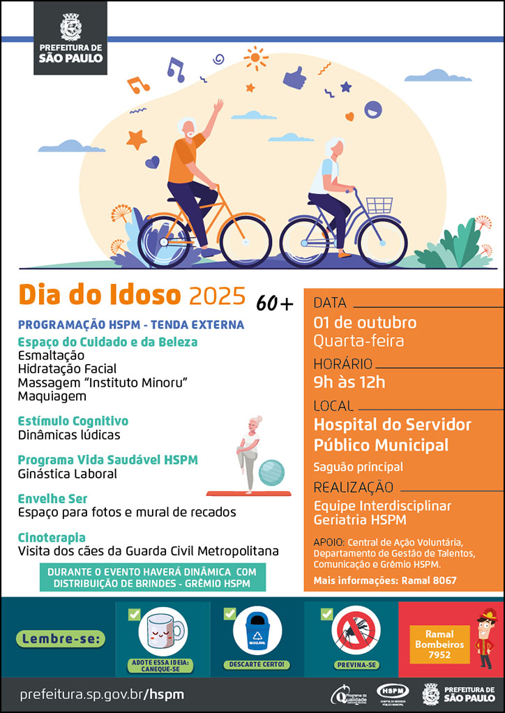  #ParaTodosVerem   No cabeçalho:  Logo da Secretaria Municipal da Saúde de São Paulo Acima do texto, temos a imagem ilustrativa de dois idosos (um homem e uma mulher) andando de bicicleta em um paisagem ao ar livre. Ao redor deles, temos ícones ilustrativos, simbolizando música, afeto, alegria).  Dia do Idoso 2025  Programação HSPM - Tenda Externa  Espaço do Cuidado e da Beleza Esmaltação Hidratação Facial Massagem “Instituto Minoru” Maquiagem  Estímulo Cognitivo Dinâmicas lúdicas  Programa Vida Saudável HSPM Ginástica Laboral  Envelhe Ser Espaço para fotos e mural de recados  Cinoterapia Visita dos cães da Guarda Civil Metropolitana  DURANTE O EVENTO HAVERÁ DINÂMICA COM DISTRIBUIÇÃO DE BRINDES - GRÊMIO HSPM  DATA: 1 de outubro, quarta-feira HORÁRIO: 9h à 12h LOCAL: Hospital do Servidor Público Municipal - saguão principal REALIZAÇÃO: Equipe Interdisciplinar Geriatria HSPM Apoio: Central de Ação Voluntária, Departamento de Gestão de Talentos, Comunicação e Grêmio HSPM. Mais informações: ramal 8067  No rodapé:  Lembre-se:  