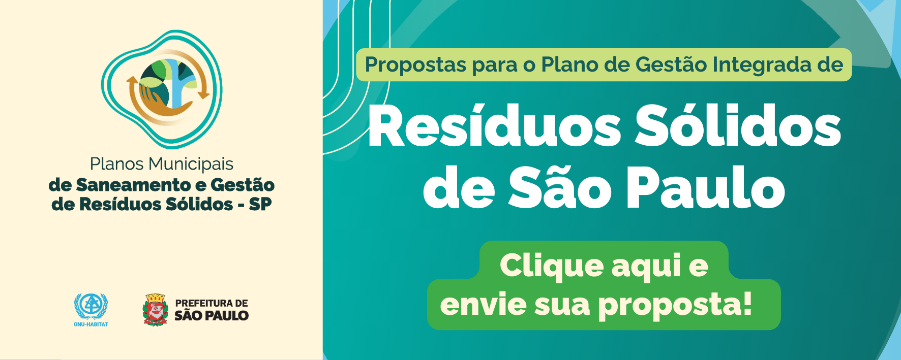 Banner informativo em tons de verde, azul e bege. À esquerda, sobre fundo claro, há um logotipo com um símbolo circular que envolve uma árvore estilizada, representando sustentabilidade. Abaixo do símbolo, lê-se: “Planos Municipais de Saneamento e Gestão de Resíduos Sólidos – SP”. Na parte inferior esquerda aparecem os logotipos da ONU-Habitat e da Prefeitura de São Paulo.  À direita do banner, sobre fundo verde-azulado, está o texto em destaque: “Propostas para o Plano de Gestão Integrada de Resíduos Sólidos de São Paulo”. Logo abaixo, em um botão verde com letras brancas, lê-se: “Clique aqui e envie sua proposta!”. O design utiliza formas orgânicas e cores associadas ao meio ambiente, reforçando o tema da sustentabilidade e da participação social.